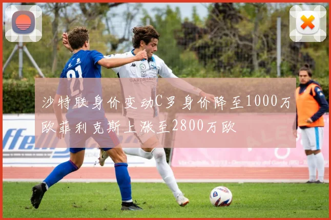 沙特联身价变动C罗身价降至1000万欧菲利克斯上涨至2800万欧