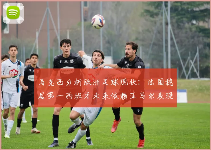 马克西分析欧洲足球现状：法国稳居第一西班牙未来依赖亚马尔表现