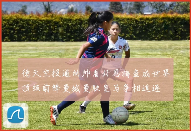 德天空报道纳帅看好恩梅查成世界顶级前锋曼城曼联皇马争相追逐