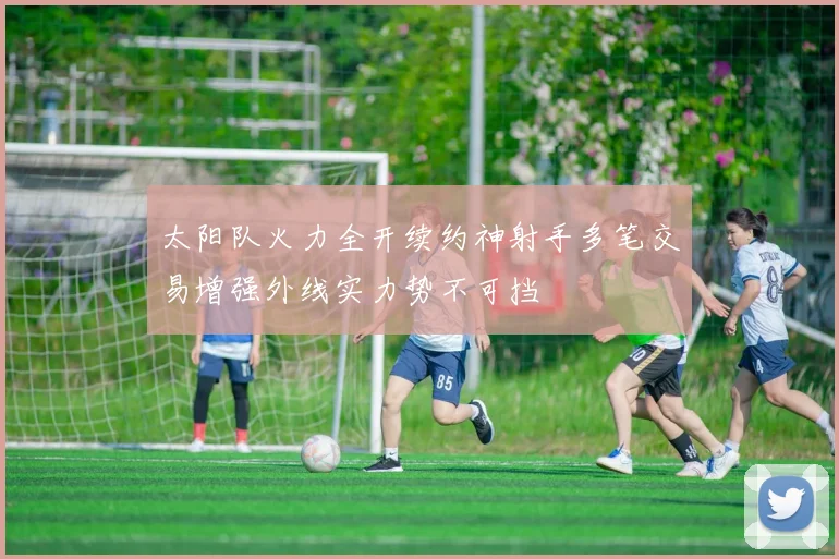 太阳队火力全开续约神射手多笔交易增强外线实力势不可挡