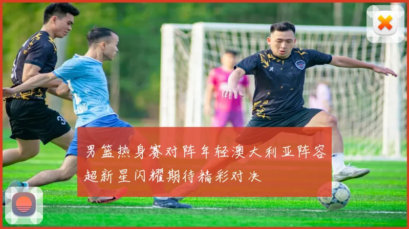 男篮热身赛对阵年轻澳大利亚阵容超新星闪耀期待精彩对决