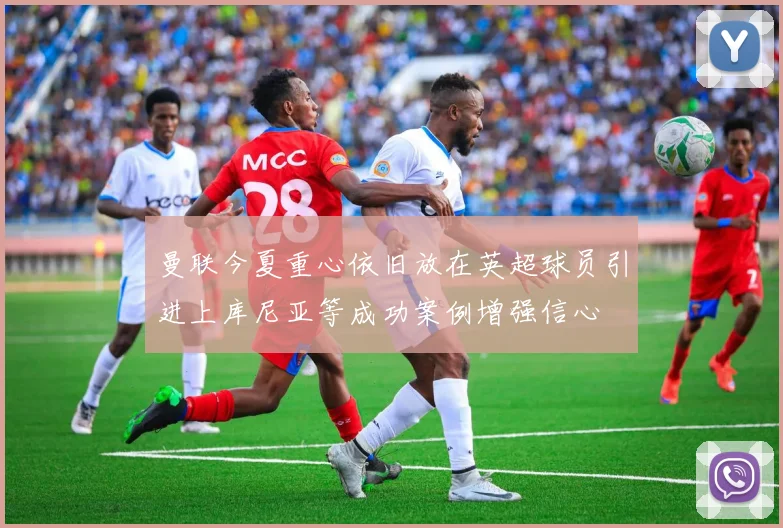 曼联今夏重心依旧放在英超球员引进上库尼亚等成功案例增强信心