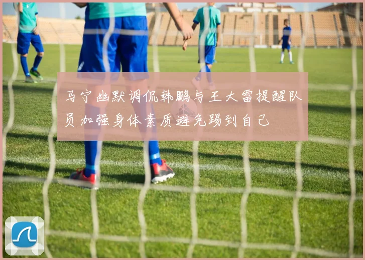马宁幽默调侃韩鹏与王大雷提醒队员加强身体素质避免踢到自己