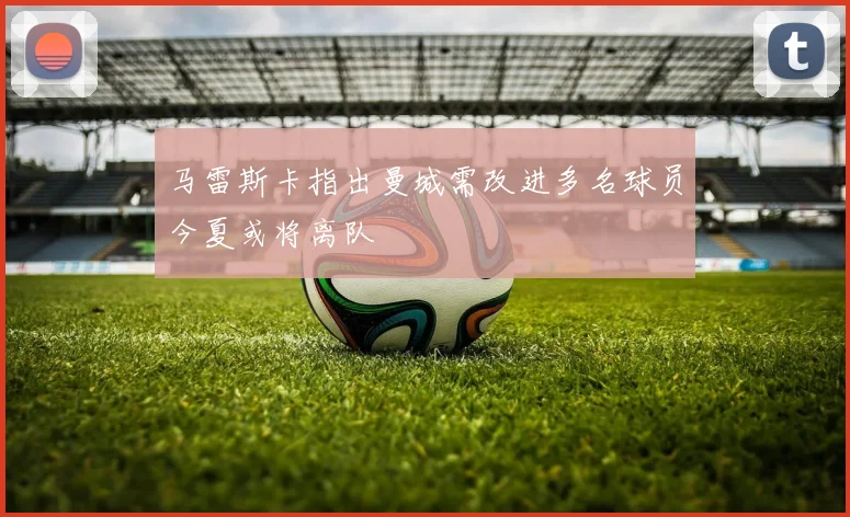 马雷斯卡指出曼城需改进多名球员今夏或将离队