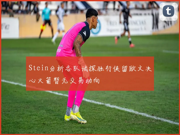 Stein分析各队试探独行侠留欧文决心火箭暂无交易动向