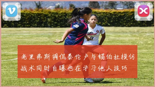 老里弗斯调侃泰伦卢与锡伯杜模仿战术同时自曝也在学习他人技巧