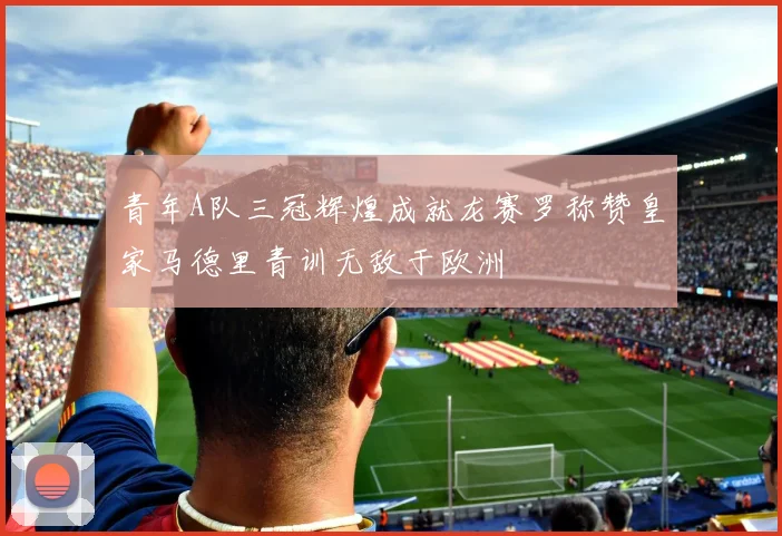 青年A队三冠辉煌成就龙赛罗称赞皇家马德里青训无敌于欧洲