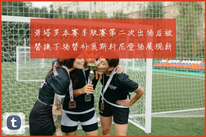 劳塔罗本赛季联赛第二次出场后被替换下场替补莫斯科尼登场展现新机会