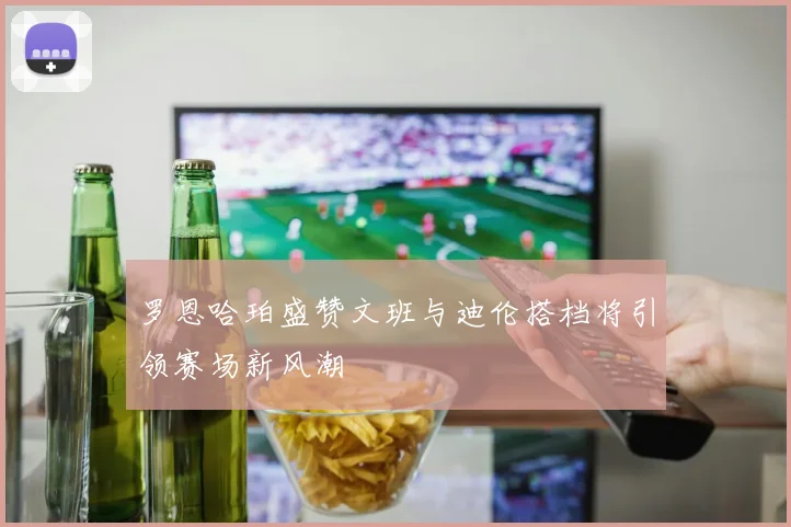 罗恩哈珀盛赞文班与迪伦搭档将引领赛场新风潮
